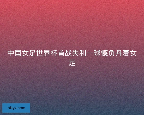 中国女足世界杯首战失利一球憾负丹麦女足