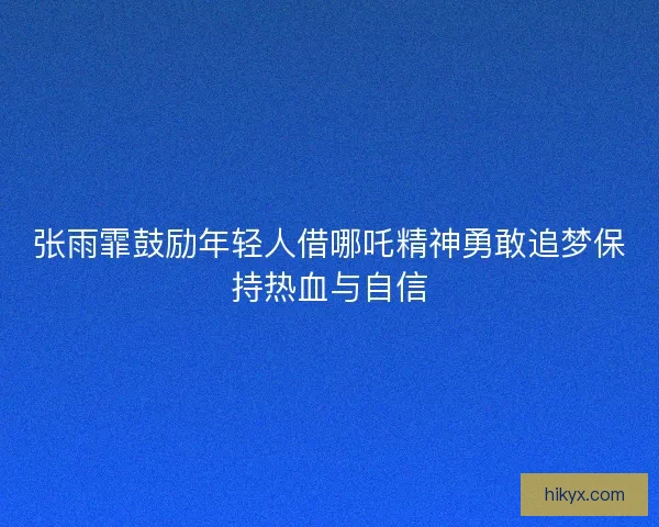 张雨霏鼓励年轻人借哪吒精神勇敢追梦保持热血与自信